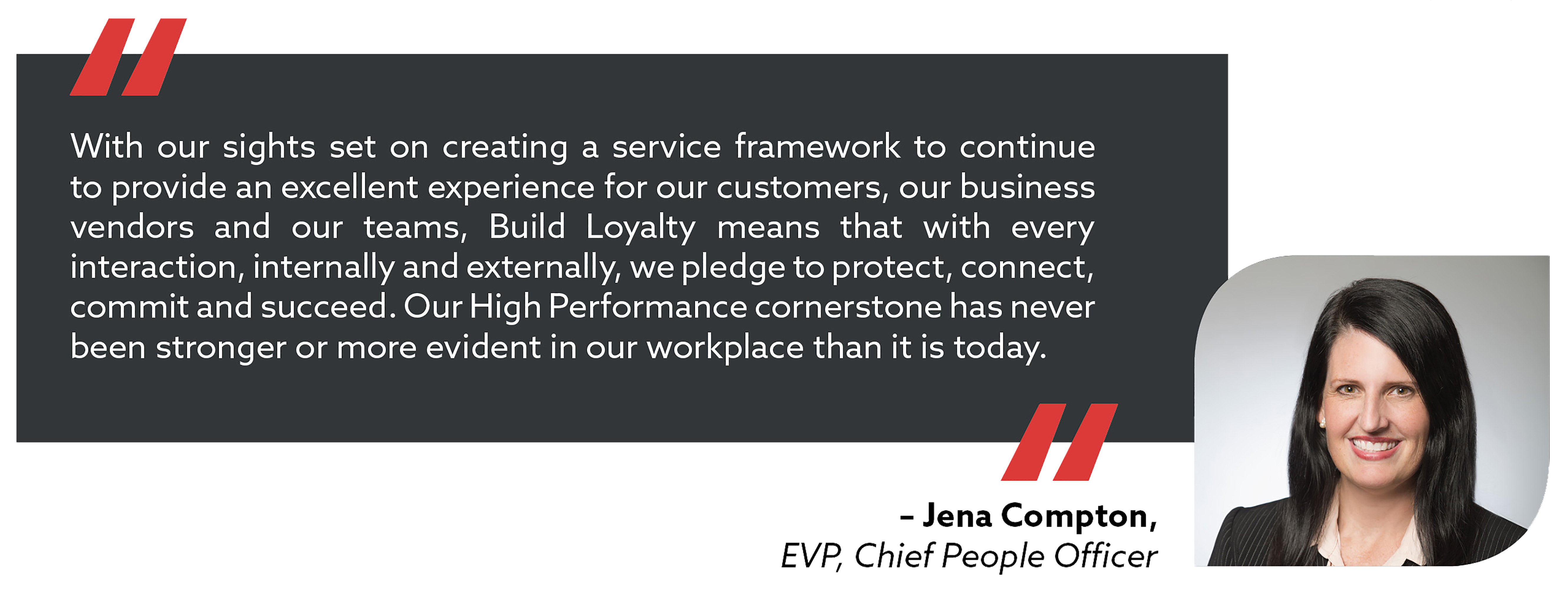 quote from Chief People Person Jena Compton. With our sights set on creating a service framework to continue to provide an excellent experience for our customers, our business vendors and our teams, Build Loyalty means that with every interaction, internally and externally, we pledge to protect, connect, commit and succeed. Our High Performance cornerstone has never been stronger or more evident in our workplace than it is today.