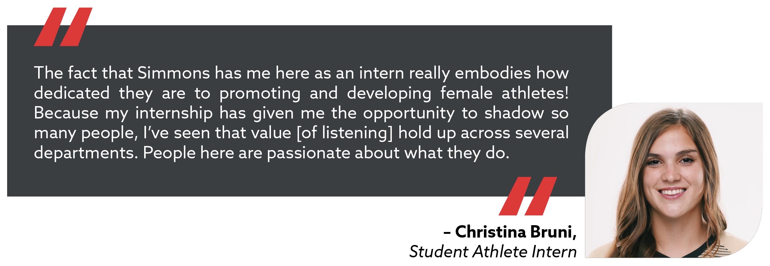 quote from Christina Bruni, Student Athlete intern. The fact that Simmons has me here as an intern really embodies how dedicated they are to promoting and developing female athletes. Because my internship has given me the opportunity to shadow so many people, I've seen that value hold up across several departments. People are passionate about what they do. 