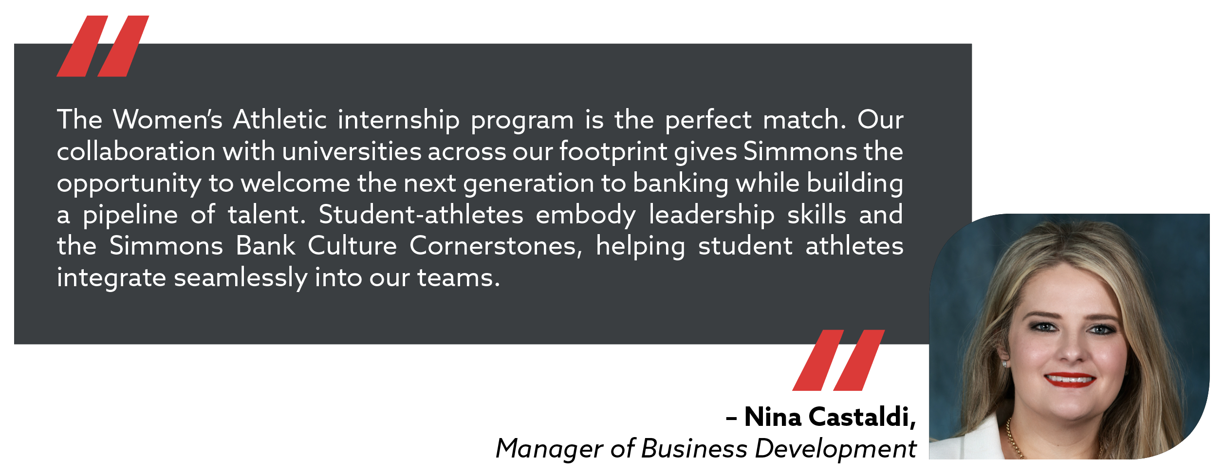 quote from manager of business development, Nina Castaldi. The Women's Athletic internship program is the perfect match. Our collaboration with the universities across our footprint gives Simmons the opportunity to welcome the next generation to banking while building a pipeline of talent. Student-athletes embody leadership skills and the Simmons Bank Culture Cornerstones, helping student athletes integrate seamlessly into our teams.